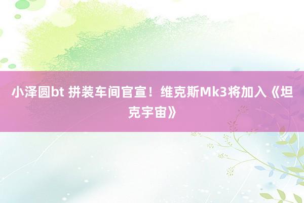 小泽圆bt 拼装车间官宣!维克斯Mk3将加入《坦克宇宙》