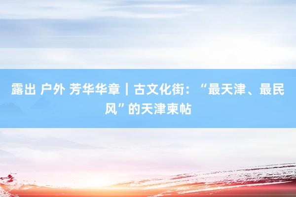 露出 户外 芳华华章｜古文化街：“最天津、最民风”的天津柬帖
