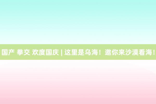 国产 拳交 欢度国庆 | 这里是乌海！邀你来沙漠看海！