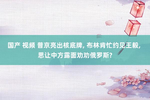 国产 视频 普京亮出核底牌， 布林肯忙约见王毅， 思让中方露面劝劝俄罗斯?