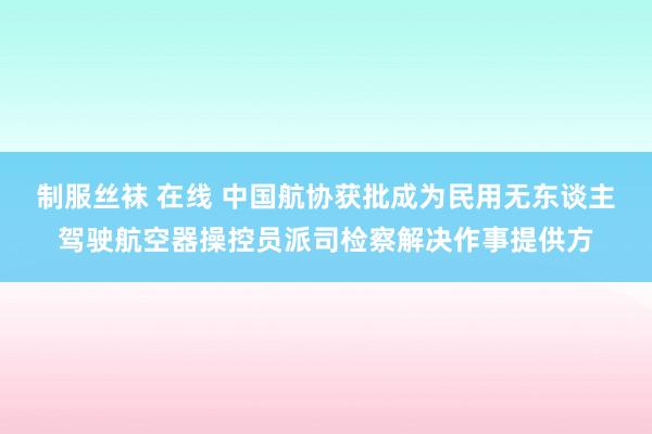 制服丝袜 在线 中国航协获批成为民用无东谈主驾驶航空器操控员派司检察解决作事提供方