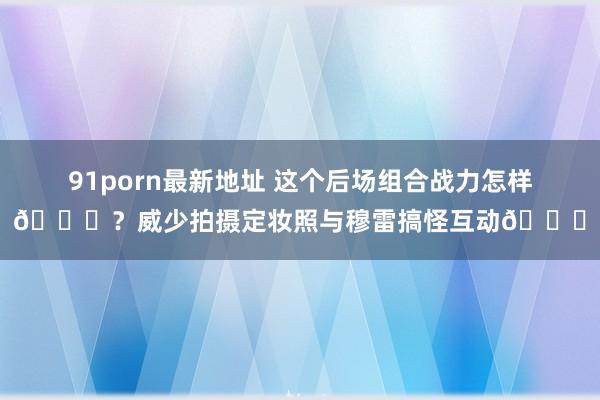 91porn最新地址 这个后场组合战力怎样👀？威少拍摄定妆照与穆雷搞怪互动😝