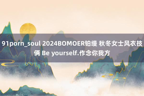 91porn_soul 2024BOMOER铂缦 秋冬女士风衣技俩 Be yourself.作念你我方