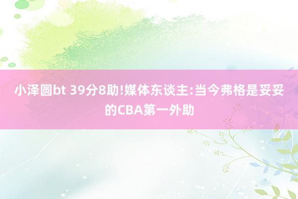 小泽圆bt 39分8助!媒体东谈主:当今弗格是妥妥的CBA第一外助