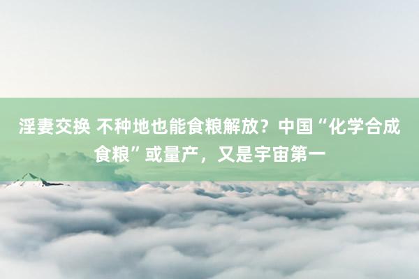 淫妻交换 不种地也能食粮解放？中国“化学合成食粮”或量产，又是宇宙第一