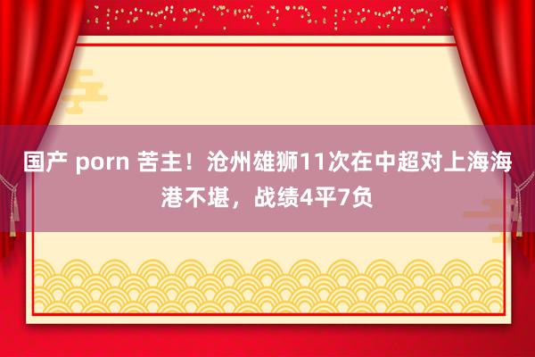 国产 porn 苦主！沧州雄狮11次在中超对上海海港不堪，战绩4平7负