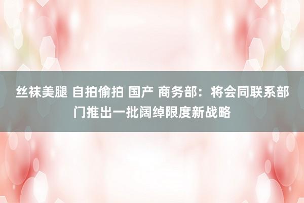 丝袜美腿 自拍偷拍 国产 商务部：将会同联系部门推出一批阔绰限度新战略