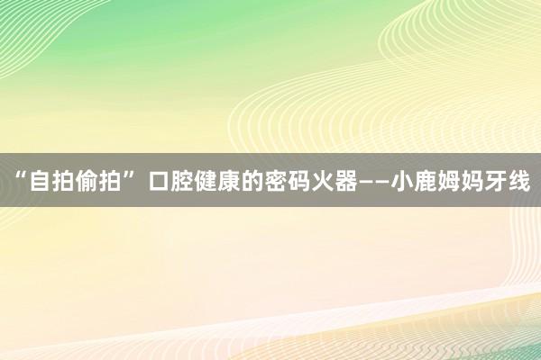 “自拍偷拍” 口腔健康的密码火器——小鹿姆妈牙线