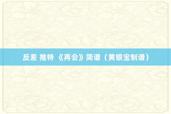 反差 推特 《再会》简谱（黄银宝制谱）