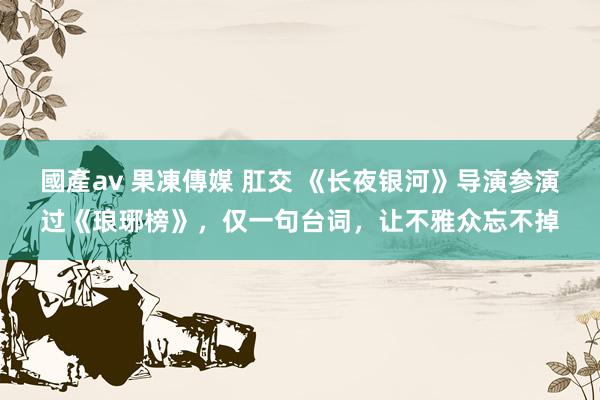國產av 果凍傳媒 肛交 《长夜银河》导演参演过《琅琊榜》，仅一句台词，让不雅众忘不掉