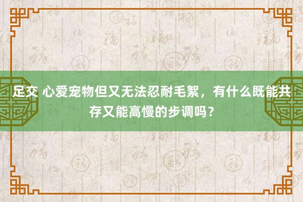 足交 心爱宠物但又无法忍耐毛絮，有什么既能共存又能高慢的步调吗？