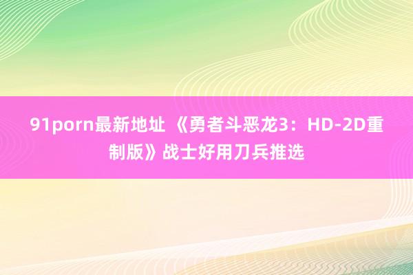 91porn最新地址 《勇者斗恶龙3：HD-2D重制版》战士好用刀兵推选