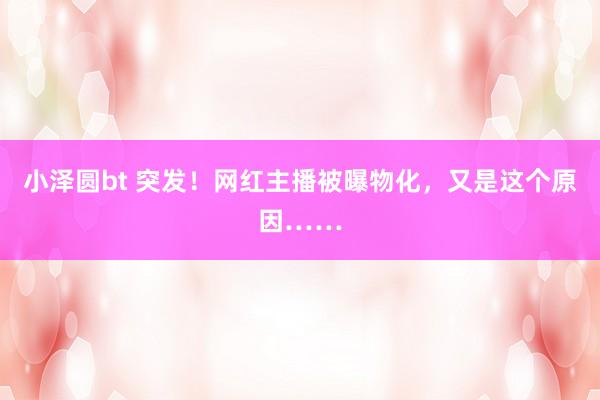 小泽圆bt 突发！网红主播被曝物化，又是这个原因……