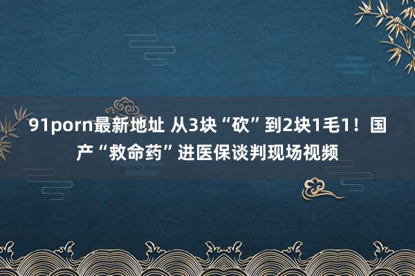 91porn最新地址 从3块“砍”到2块1毛1！国产“救命药”进医保谈判现场视频