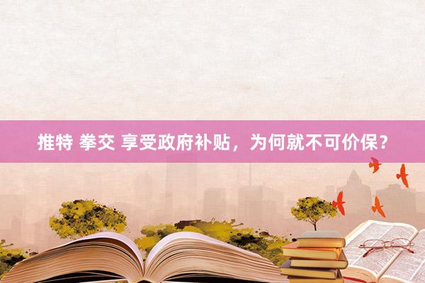 推特 拳交 享受政府补贴，为何就不可价保？