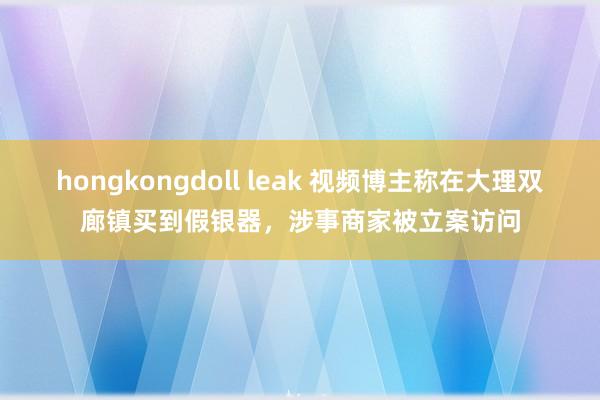 hongkongdoll leak 视频博主称在大理双廊镇买到假银器，涉事商家被立案访问