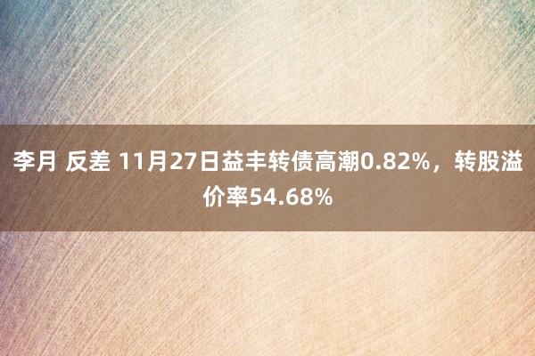 李月 反差 11月27日益丰转债高潮0.82%，转股溢价率54.68%