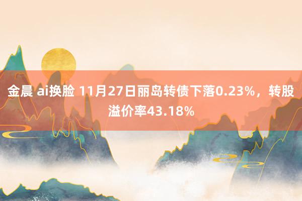 金晨 ai换脸 11月27日丽岛转债下落0.23%，转股溢价率43.18%