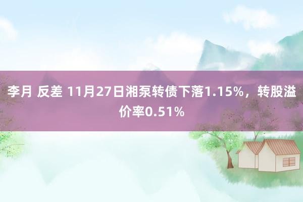 李月 反差 11月27日湘泵转债下落1.15%，转股溢价率0.51%