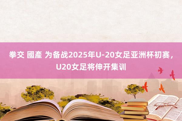 拳交 國產 为备战2025年U-20女足亚洲杯初赛，U20女足将伸开集训