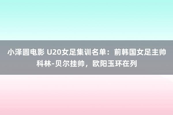 小泽圆电影 U20女足集训名单：前韩国女足主帅科林-贝尔挂帅，欧阳玉环在列