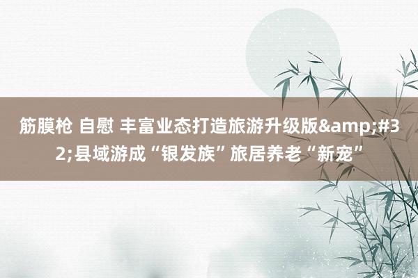 筋膜枪 自慰 丰富业态打造旅游升级版&#32;县域游成“银发族”旅居养老“新宠”