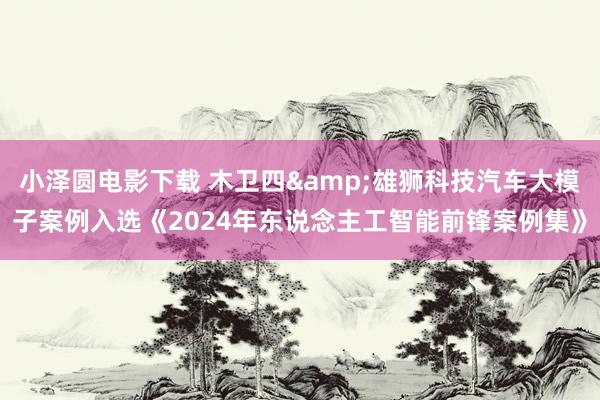 小泽圆电影下载 木卫四&雄狮科技汽车大模子案例入选《2024年东说念主工智能前锋案例集》