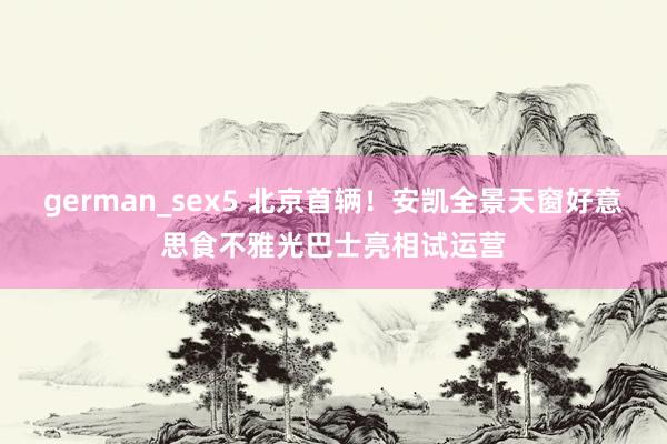 german_sex5 北京首辆！安凯全景天窗好意思食不雅光巴士亮相试运营