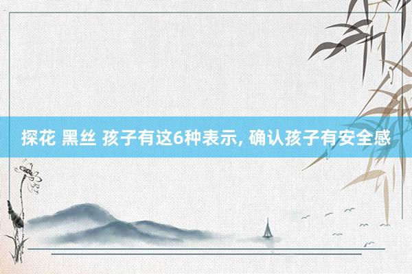 探花 黑丝 孩子有这6种表示， 确认孩子有安全感