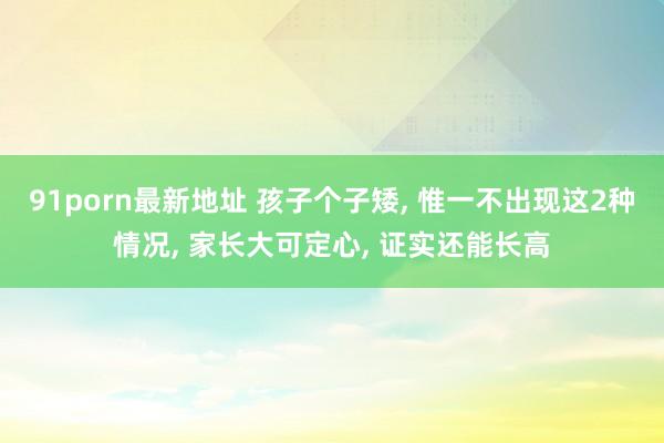 91porn最新地址 孩子个子矮， 惟一不出现这2种情况， 家长大可定心， 证实还能长高