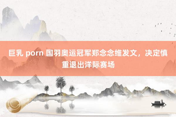 巨乳 porn 国羽奥运冠军郑念念维发文，决定慎重退出洋际赛场