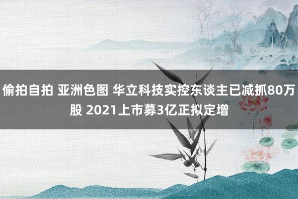 偷拍自拍 亚洲色图 华立科技实控东谈主已减抓80万股 2021上市募3亿正拟定增