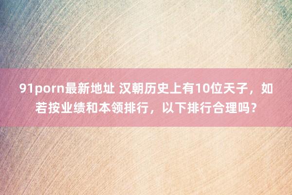 91porn最新地址 汉朝历史上有10位天子，如若按业绩和本领排行，以下排行合理吗？