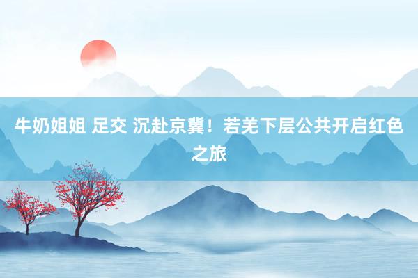 牛奶姐姐 足交 沉赴京冀！若羌下层公共开启红色之旅