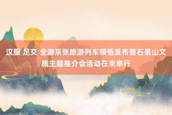 汉服 足交 全游京张旅游列车领悟发布暨石景山文旅主题推介会活动在京举行