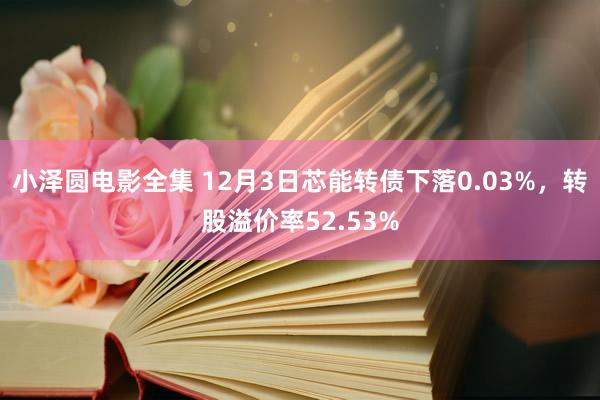 小泽圆电影全集 12月3日芯能转债下落0.03%，转股溢价率52.53%