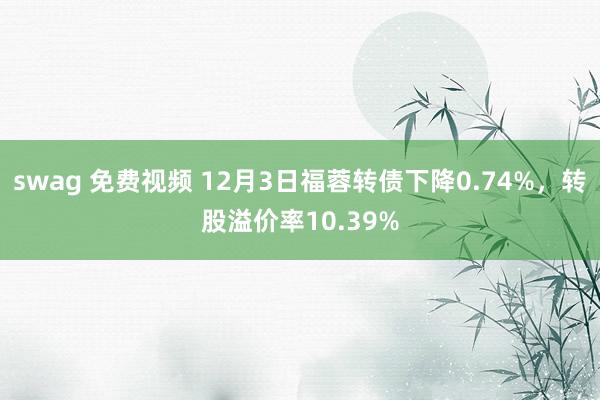 swag 免费视频 12月3日福蓉转债下降0.74%，转股溢价率10.39%