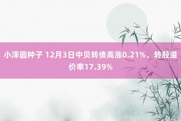 小泽圆种子 12月3日中贝转债高涨0.21%，转股溢价率17.39%