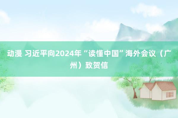动漫 习近平向2024年“读懂中国”海外会议（广州）致贺信