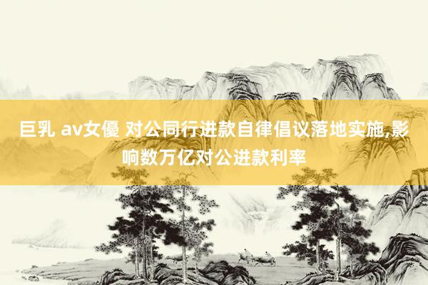 巨乳 av女優 对公同行进款自律倡议落地实施，影响数万亿对公进款利率