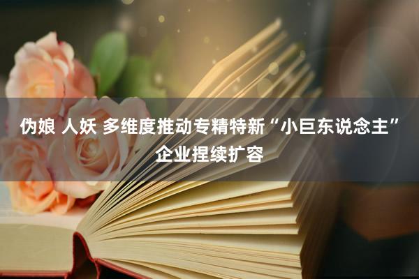 伪娘 人妖 多维度推动专精特新“小巨东说念主”企业捏续扩容