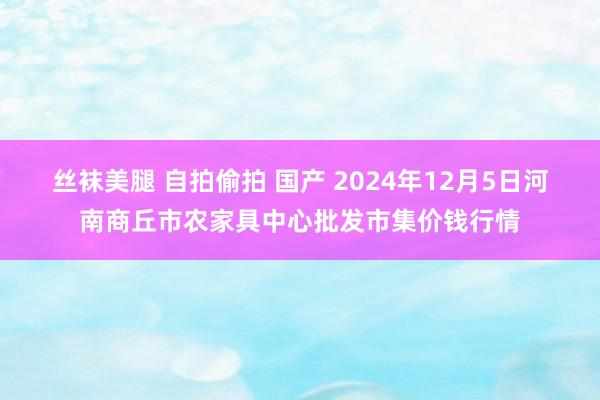 丝袜美腿 自拍偷拍 国产 2024年12月5日河南商丘市农家具中心批发市集价钱行情