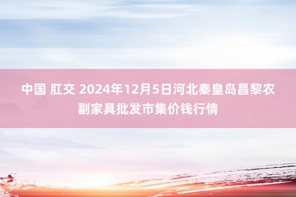 中国 肛交 2024年12月5日河北秦皇岛昌黎农副家具批发市集价钱行情