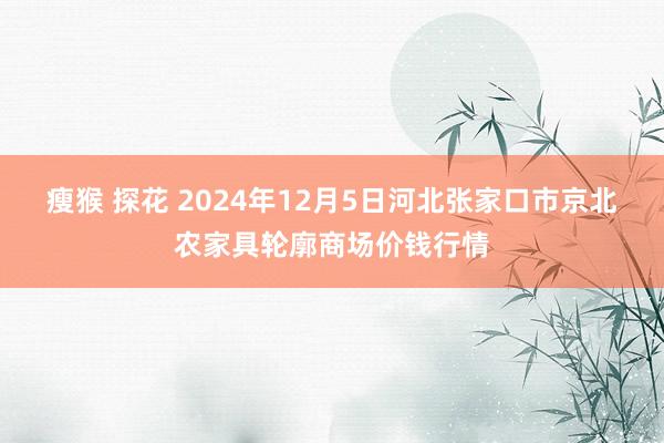 瘦猴 探花 2024年12月5日河北张家口市京北农家具轮廓商场价钱行情