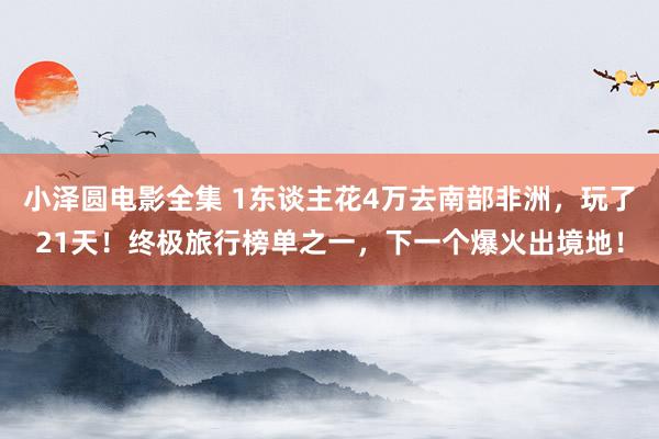小泽圆电影全集 1东谈主花4万去南部非洲，玩了21天！终极旅行榜单之一，下一个爆火出境地！