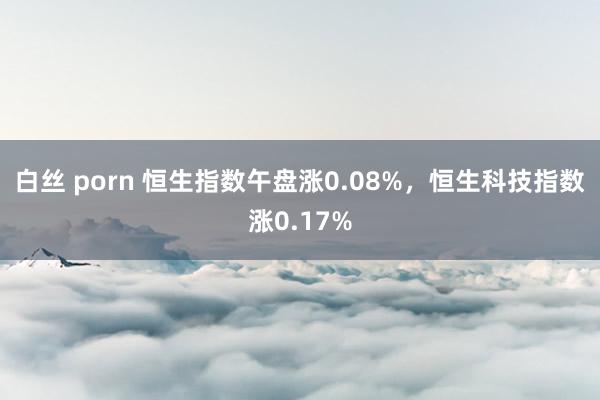 白丝 porn 恒生指数午盘涨0.08%，恒生科技指数涨0.17%