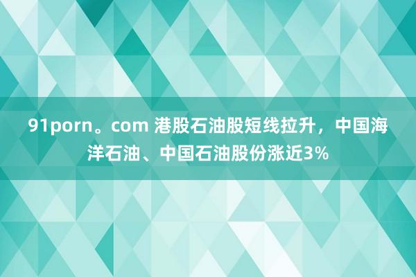 91porn。com 港股石油股短线拉升，中国海洋石油、中国石油股份涨近3%