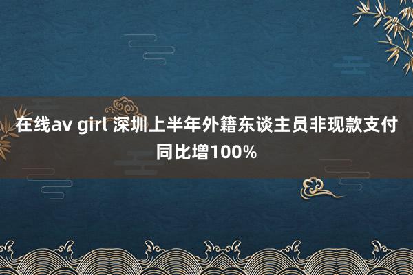 在线av girl 深圳上半年外籍东谈主员非现款支付同比增100%