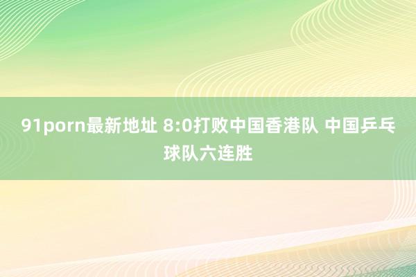 91porn最新地址 8:0打败中国香港队 中国乒乓球队六连胜