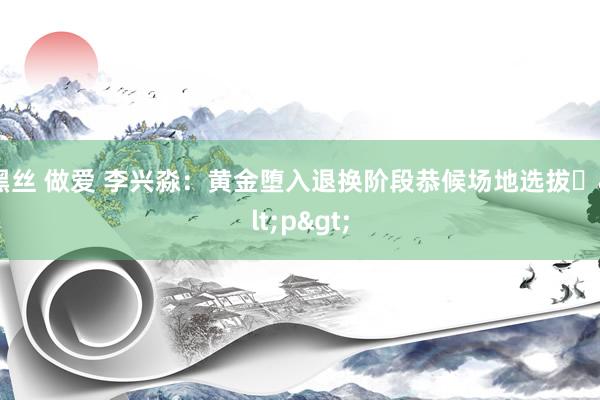 黑丝 做爱 李兴淼：黄金堕入退换阶段恭候场地选拔​<p>